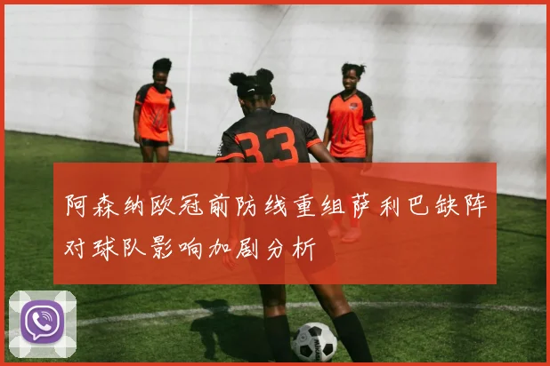 阿森纳欧冠前防线重组萨利巴缺阵对球队影响加剧分析