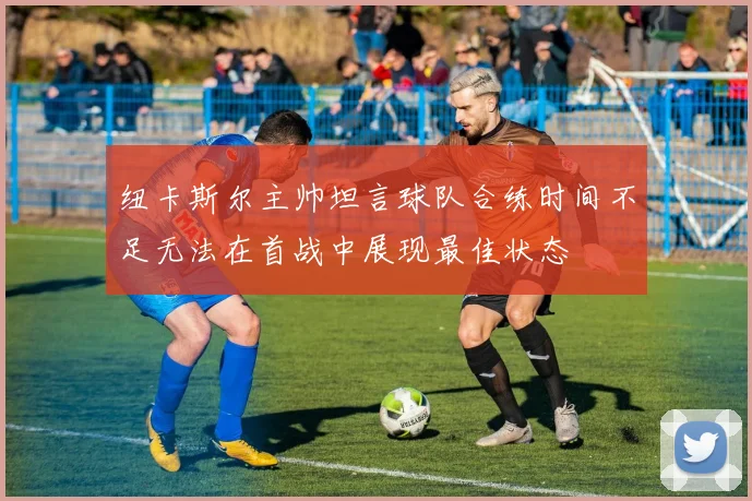 纽卡斯尔主帅坦言球队合练时间不足无法在首战中展现最佳状态