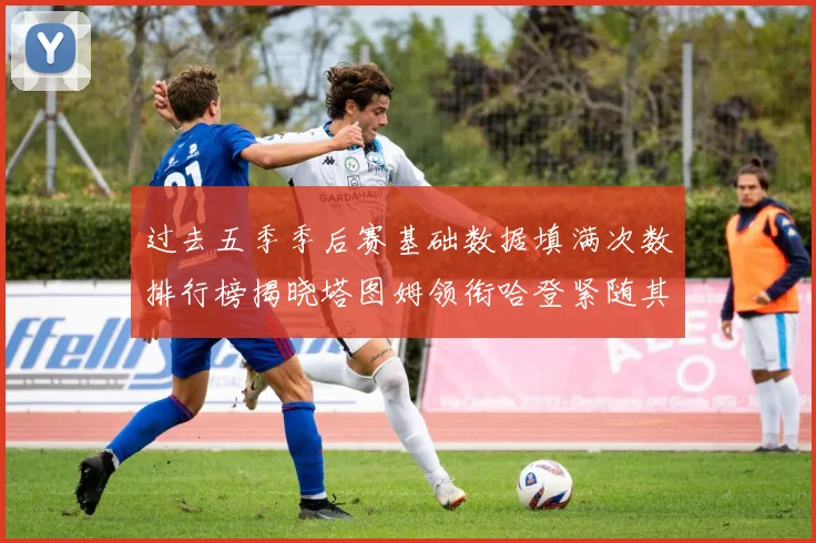 过去五季季后赛基础数据填满次数排行榜揭晓塔图姆领衔哈登紧随其后
